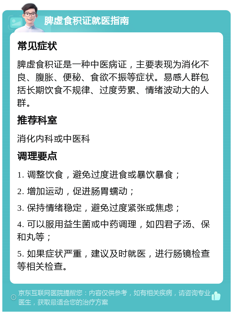 脾虚食积证就医指南 常见症状 脾虚食积证是一种中医病证，主要表现为消化不良、腹胀、便秘、食欲不振等症状。易感人群包括长期饮食不规律、过度劳累、情绪波动大的人群。 推荐科室 消化内科或中医科 调理要点 1. 调整饮食，避免过度进食或暴饮暴食； 2. 增加运动，促进肠胃蠕动； 3. 保持情绪稳定，避免过度紧张或焦虑； 4. 可以服用益生菌或中药调理，如四君子汤、保和丸等； 5. 如果症状严重，建议及时就医，进行肠镜检查等相关检查。