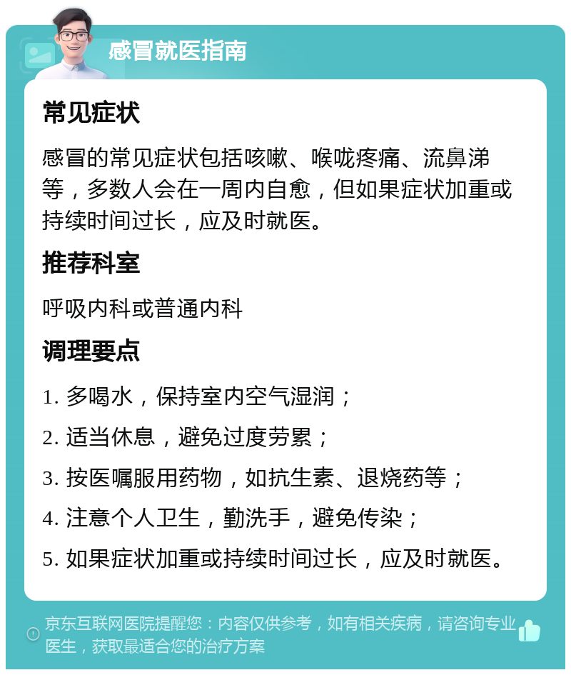 感冒就医指南 常见症状 感冒的常见症状包括咳嗽、喉咙疼痛、流鼻涕等，多数人会在一周内自愈，但如果症状加重或持续时间过长，应及时就医。 推荐科室 呼吸内科或普通内科 调理要点 1. 多喝水，保持室内空气湿润； 2. 适当休息，避免过度劳累； 3. 按医嘱服用药物，如抗生素、退烧药等； 4. 注意个人卫生，勤洗手，避免传染； 5. 如果症状加重或持续时间过长，应及时就医。