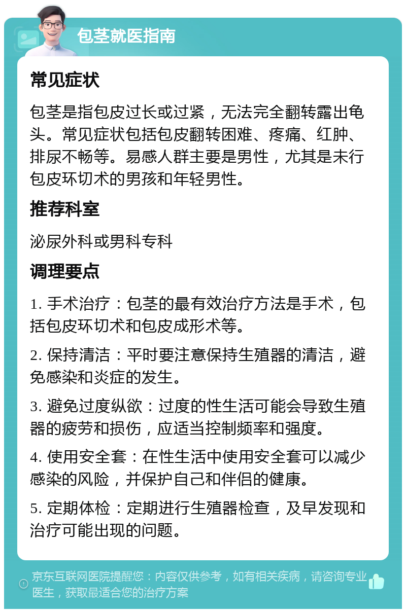 包茎就医指南 常见症状 包茎是指包皮过长或过紧，无法完全翻转露出龟头。常见症状包括包皮翻转困难、疼痛、红肿、排尿不畅等。易感人群主要是男性，尤其是未行包皮环切术的男孩和年轻男性。 推荐科室 泌尿外科或男科专科 调理要点 1. 手术治疗：包茎的最有效治疗方法是手术，包括包皮环切术和包皮成形术等。 2. 保持清洁：平时要注意保持生殖器的清洁，避免感染和炎症的发生。 3. 避免过度纵欲：过度的性生活可能会导致生殖器的疲劳和损伤，应适当控制频率和强度。 4. 使用安全套：在性生活中使用安全套可以减少感染的风险，并保护自己和伴侣的健康。 5. 定期体检：定期进行生殖器检查，及早发现和治疗可能出现的问题。