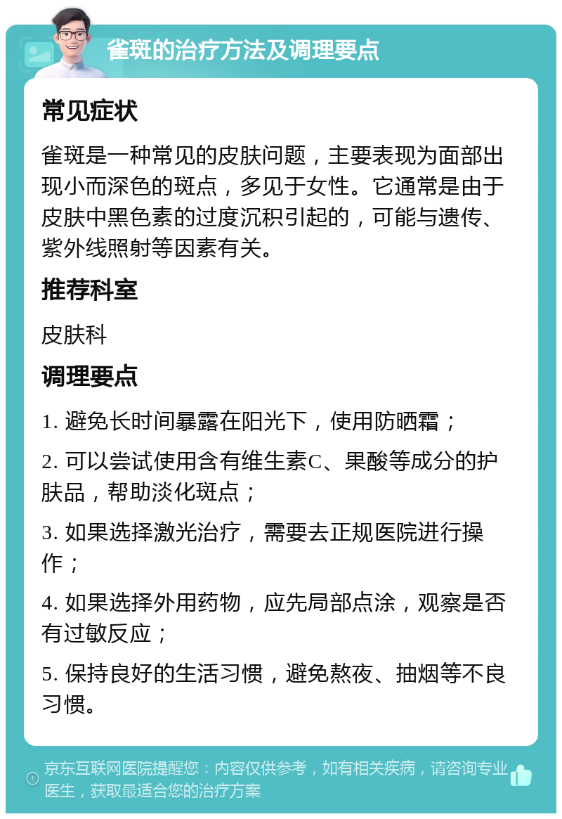 雀斑的治疗方法及调理要点 常见症状 雀斑是一种常见的皮肤问题，主要表现为面部出现小而深色的斑点，多见于女性。它通常是由于皮肤中黑色素的过度沉积引起的，可能与遗传、紫外线照射等因素有关。 推荐科室 皮肤科 调理要点 1. 避免长时间暴露在阳光下，使用防晒霜； 2. 可以尝试使用含有维生素C、果酸等成分的护肤品，帮助淡化斑点； 3. 如果选择激光治疗，需要去正规医院进行操作； 4. 如果选择外用药物，应先局部点涂，观察是否有过敏反应； 5. 保持良好的生活习惯，避免熬夜、抽烟等不良习惯。