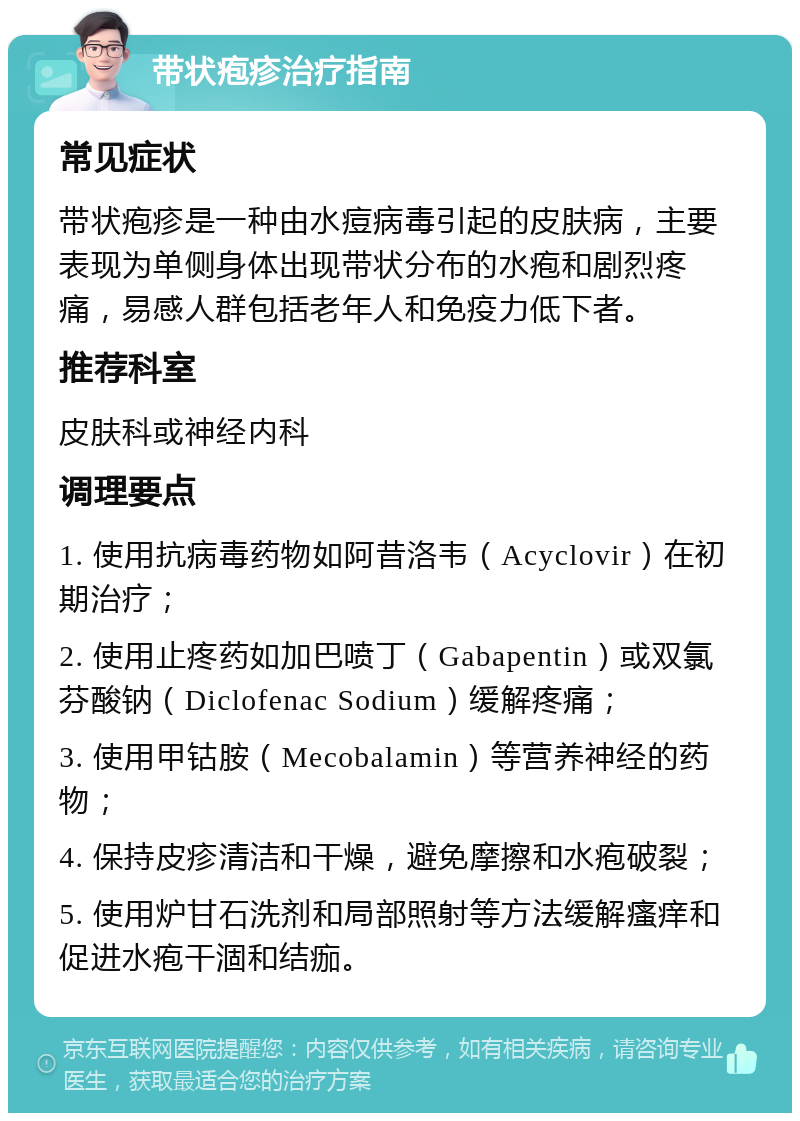 带状疱疹治疗指南 常见症状 带状疱疹是一种由水痘病毒引起的皮肤病，主要表现为单侧身体出现带状分布的水疱和剧烈疼痛，易感人群包括老年人和免疫力低下者。 推荐科室 皮肤科或神经内科 调理要点 1. 使用抗病毒药物如阿昔洛韦（Acyclovir）在初期治疗； 2. 使用止疼药如加巴喷丁（Gabapentin）或双氯芬酸钠（Diclofenac Sodium）缓解疼痛； 3. 使用甲钴胺（Mecobalamin）等营养神经的药物； 4. 保持皮疹清洁和干燥，避免摩擦和水疱破裂； 5. 使用炉甘石洗剂和局部照射等方法缓解瘙痒和促进水疱干涸和结痂。