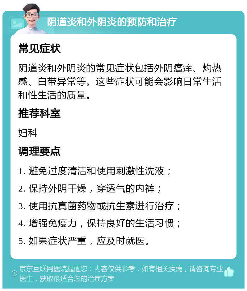 阴道炎和外阴炎的预防和治疗 常见症状 阴道炎和外阴炎的常见症状包括外阴瘙痒、灼热感、白带异常等。这些症状可能会影响日常生活和性生活的质量。 推荐科室 妇科 调理要点 1. 避免过度清洁和使用刺激性洗液； 2. 保持外阴干燥，穿透气的内裤； 3. 使用抗真菌药物或抗生素进行治疗； 4. 增强免疫力，保持良好的生活习惯； 5. 如果症状严重，应及时就医。