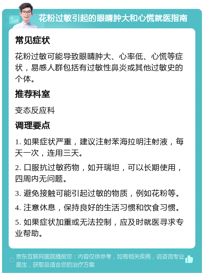 花粉过敏引起的眼睛肿大和心慌就医指南 常见症状 花粉过敏可能导致眼睛肿大、心率低、心慌等症状，易感人群包括有过敏性鼻炎或其他过敏史的个体。 推荐科室 变态反应科 调理要点 1. 如果症状严重，建议注射苯海拉明注射液，每天一次，连用三天。 2. 口服抗过敏药物，如开瑞坦，可以长期使用，四周内无问题。 3. 避免接触可能引起过敏的物质，例如花粉等。 4. 注意休息，保持良好的生活习惯和饮食习惯。 5. 如果症状加重或无法控制，应及时就医寻求专业帮助。