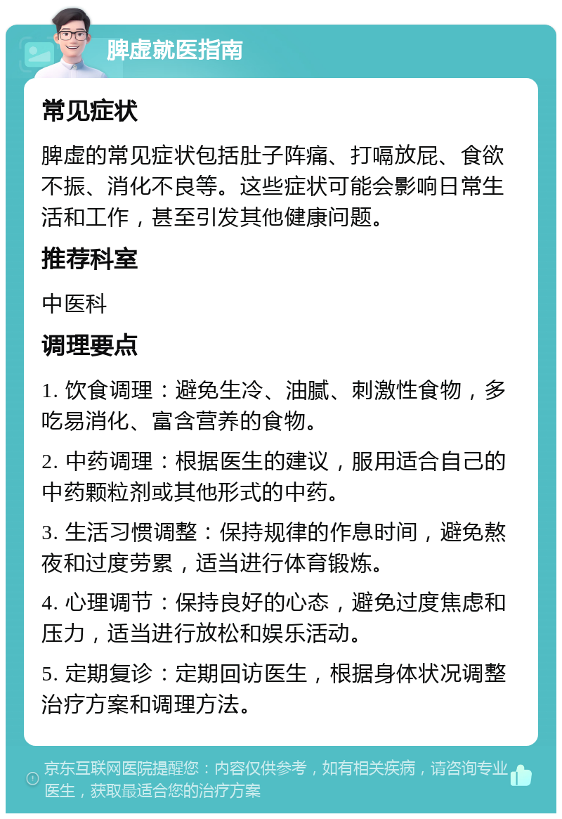 脾虚就医指南 常见症状 脾虚的常见症状包括肚子阵痛、打嗝放屁、食欲不振、消化不良等。这些症状可能会影响日常生活和工作，甚至引发其他健康问题。 推荐科室 中医科 调理要点 1. 饮食调理：避免生冷、油腻、刺激性食物，多吃易消化、富含营养的食物。 2. 中药调理：根据医生的建议，服用适合自己的中药颗粒剂或其他形式的中药。 3. 生活习惯调整：保持规律的作息时间，避免熬夜和过度劳累，适当进行体育锻炼。 4. 心理调节：保持良好的心态，避免过度焦虑和压力，适当进行放松和娱乐活动。 5. 定期复诊：定期回访医生，根据身体状况调整治疗方案和调理方法。