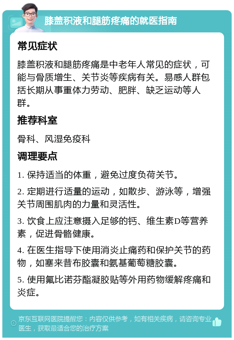 膝盖积液和腿筋疼痛的就医指南 常见症状 膝盖积液和腿筋疼痛是中老年人常见的症状，可能与骨质增生、关节炎等疾病有关。易感人群包括长期从事重体力劳动、肥胖、缺乏运动等人群。 推荐科室 骨科、风湿免疫科 调理要点 1. 保持适当的体重，避免过度负荷关节。 2. 定期进行适量的运动，如散步、游泳等，增强关节周围肌肉的力量和灵活性。 3. 饮食上应注意摄入足够的钙、维生素D等营养素，促进骨骼健康。 4. 在医生指导下使用消炎止痛药和保护关节的药物，如塞来昔布胶囊和氨基葡萄糖胶囊。 5. 使用氟比诺芬酯凝胶贴等外用药物缓解疼痛和炎症。