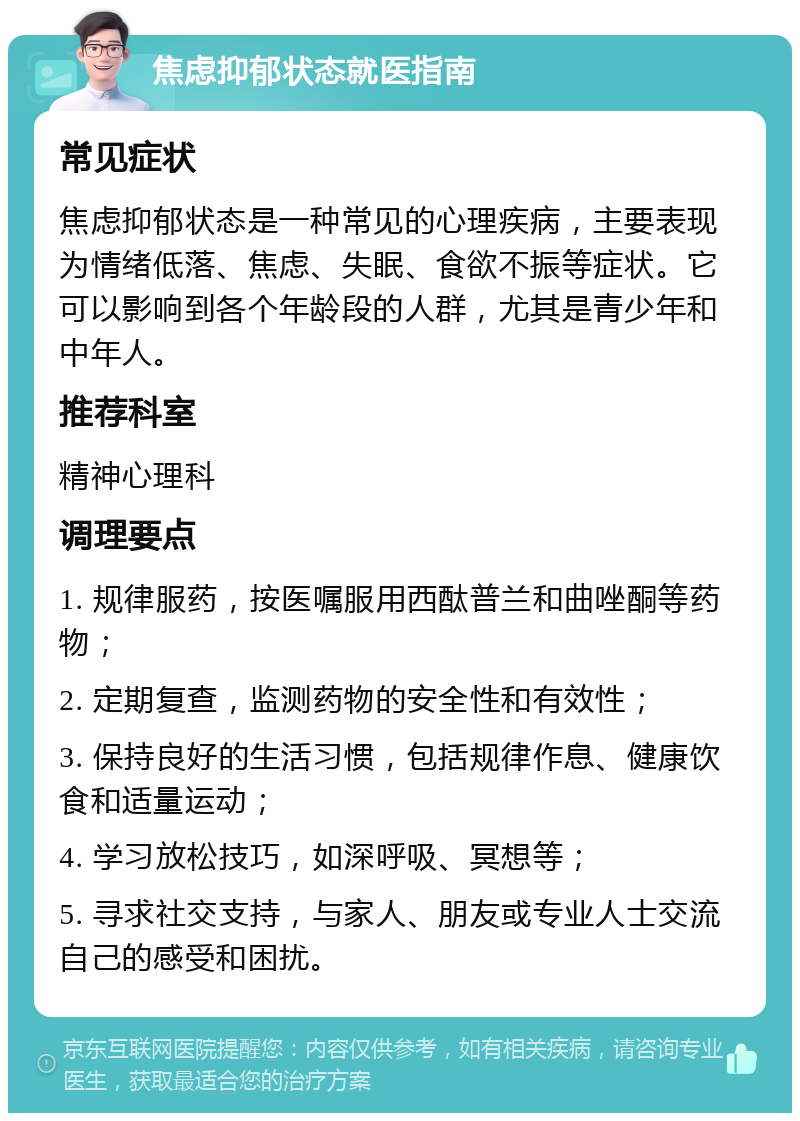 焦虑抑郁状态就医指南 常见症状 焦虑抑郁状态是一种常见的心理疾病，主要表现为情绪低落、焦虑、失眠、食欲不振等症状。它可以影响到各个年龄段的人群，尤其是青少年和中年人。 推荐科室 精神心理科 调理要点 1. 规律服药，按医嘱服用西酞普兰和曲唑酮等药物； 2. 定期复查，监测药物的安全性和有效性； 3. 保持良好的生活习惯，包括规律作息、健康饮食和适量运动； 4. 学习放松技巧，如深呼吸、冥想等； 5. 寻求社交支持，与家人、朋友或专业人士交流自己的感受和困扰。