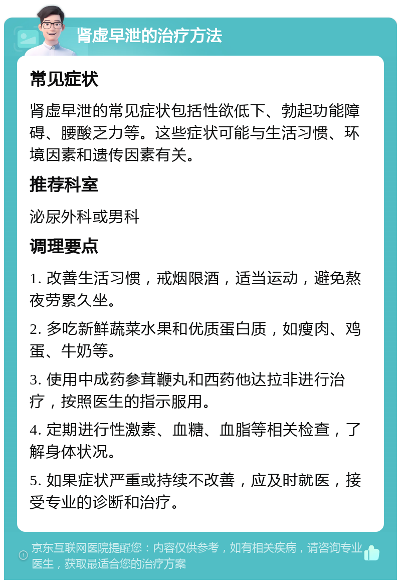 肾虚早泄的治疗方法 常见症状 肾虚早泄的常见症状包括性欲低下、勃起功能障碍、腰酸乏力等。这些症状可能与生活习惯、环境因素和遗传因素有关。 推荐科室 泌尿外科或男科 调理要点 1. 改善生活习惯，戒烟限酒，适当运动，避免熬夜劳累久坐。 2. 多吃新鲜蔬菜水果和优质蛋白质，如瘦肉、鸡蛋、牛奶等。 3. 使用中成药参茸鞭丸和西药他达拉非进行治疗，按照医生的指示服用。 4. 定期进行性激素、血糖、血脂等相关检查，了解身体状况。 5. 如果症状严重或持续不改善，应及时就医，接受专业的诊断和治疗。