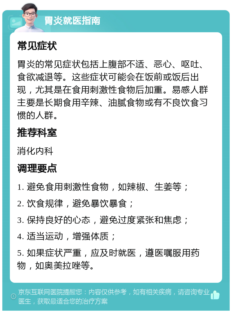 胃炎就医指南 常见症状 胃炎的常见症状包括上腹部不适、恶心、呕吐、食欲减退等。这些症状可能会在饭前或饭后出现，尤其是在食用刺激性食物后加重。易感人群主要是长期食用辛辣、油腻食物或有不良饮食习惯的人群。 推荐科室 消化内科 调理要点 1. 避免食用刺激性食物，如辣椒、生姜等； 2. 饮食规律，避免暴饮暴食； 3. 保持良好的心态，避免过度紧张和焦虑； 4. 适当运动，增强体质； 5. 如果症状严重，应及时就医，遵医嘱服用药物，如奥美拉唑等。