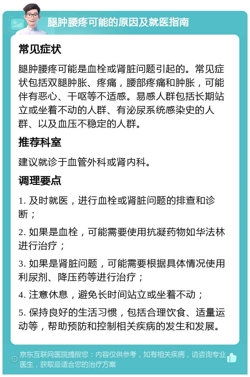 腿肿腰疼可能的原因及就医指南 常见症状 腿肿腰疼可能是血栓或肾脏问题引起的。常见症状包括双腿肿胀、疼痛，腰部疼痛和肿胀，可能伴有恶心、干呕等不适感。易感人群包括长期站立或坐着不动的人群、有泌尿系统感染史的人群、以及血压不稳定的人群。 推荐科室 建议就诊于血管外科或肾内科。 调理要点 1. 及时就医，进行血栓或肾脏问题的排查和诊断； 2. 如果是血栓，可能需要使用抗凝药物如华法林进行治疗； 3. 如果是肾脏问题，可能需要根据具体情况使用利尿剂、降压药等进行治疗； 4. 注意休息，避免长时间站立或坐着不动； 5. 保持良好的生活习惯，包括合理饮食、适量运动等，帮助预防和控制相关疾病的发生和发展。