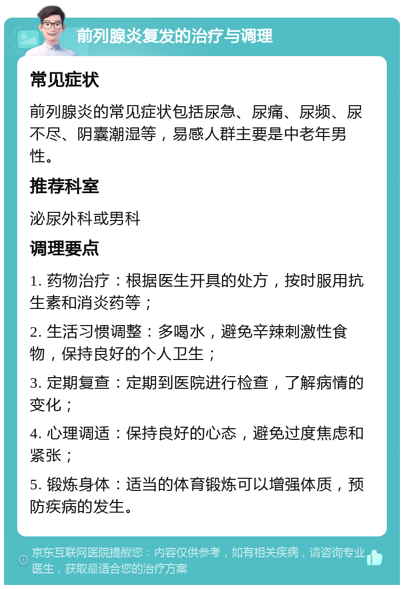 前列腺炎复发的治疗与调理 常见症状 前列腺炎的常见症状包括尿急、尿痛、尿频、尿不尽、阴囊潮湿等，易感人群主要是中老年男性。 推荐科室 泌尿外科或男科 调理要点 1. 药物治疗：根据医生开具的处方，按时服用抗生素和消炎药等； 2. 生活习惯调整：多喝水，避免辛辣刺激性食物，保持良好的个人卫生； 3. 定期复查：定期到医院进行检查，了解病情的变化； 4. 心理调适：保持良好的心态，避免过度焦虑和紧张； 5. 锻炼身体：适当的体育锻炼可以增强体质，预防疾病的发生。