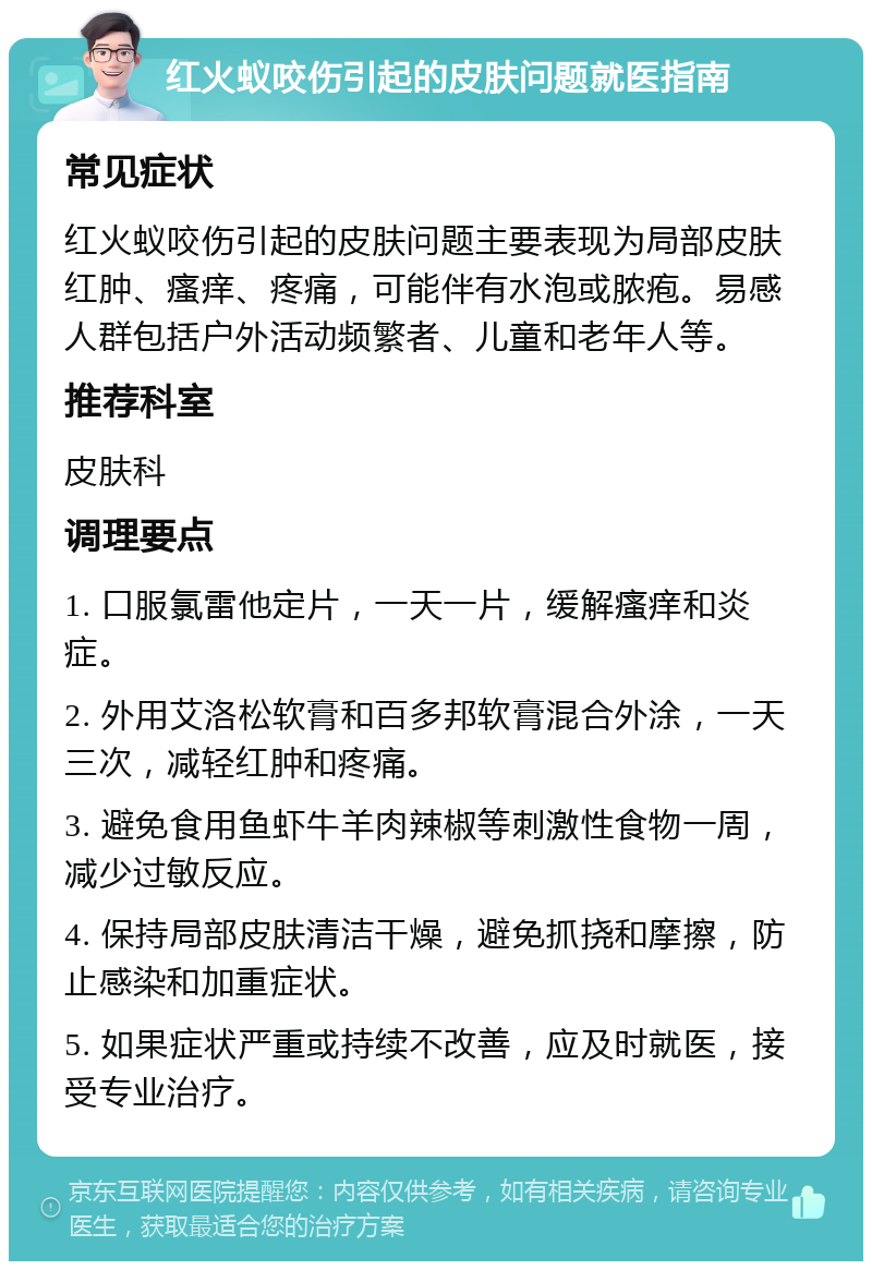 红火蚁咬伤引起的皮肤问题就医指南 常见症状 红火蚁咬伤引起的皮肤问题主要表现为局部皮肤红肿、瘙痒、疼痛，可能伴有水泡或脓疱。易感人群包括户外活动频繁者、儿童和老年人等。 推荐科室 皮肤科 调理要点 1. 口服氯雷他定片，一天一片，缓解瘙痒和炎症。 2. 外用艾洛松软膏和百多邦软膏混合外涂，一天三次，减轻红肿和疼痛。 3. 避免食用鱼虾牛羊肉辣椒等刺激性食物一周，减少过敏反应。 4. 保持局部皮肤清洁干燥，避免抓挠和摩擦，防止感染和加重症状。 5. 如果症状严重或持续不改善，应及时就医，接受专业治疗。