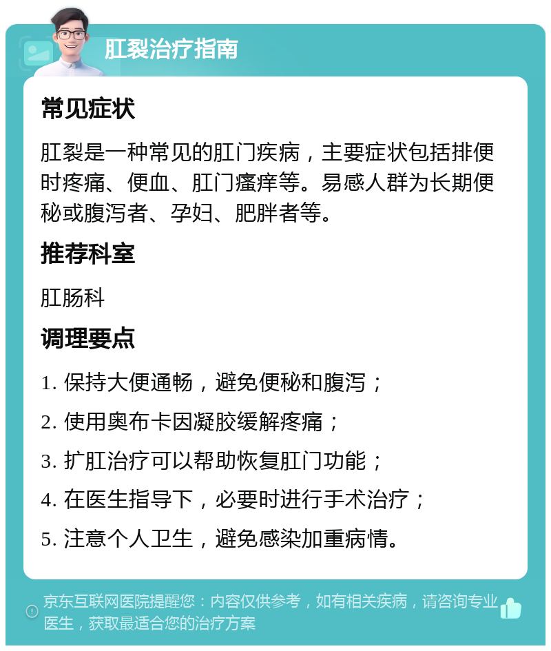 肛裂治疗指南 常见症状 肛裂是一种常见的肛门疾病，主要症状包括排便时疼痛、便血、肛门瘙痒等。易感人群为长期便秘或腹泻者、孕妇、肥胖者等。 推荐科室 肛肠科 调理要点 1. 保持大便通畅，避免便秘和腹泻； 2. 使用奥布卡因凝胶缓解疼痛； 3. 扩肛治疗可以帮助恢复肛门功能； 4. 在医生指导下，必要时进行手术治疗； 5. 注意个人卫生，避免感染加重病情。