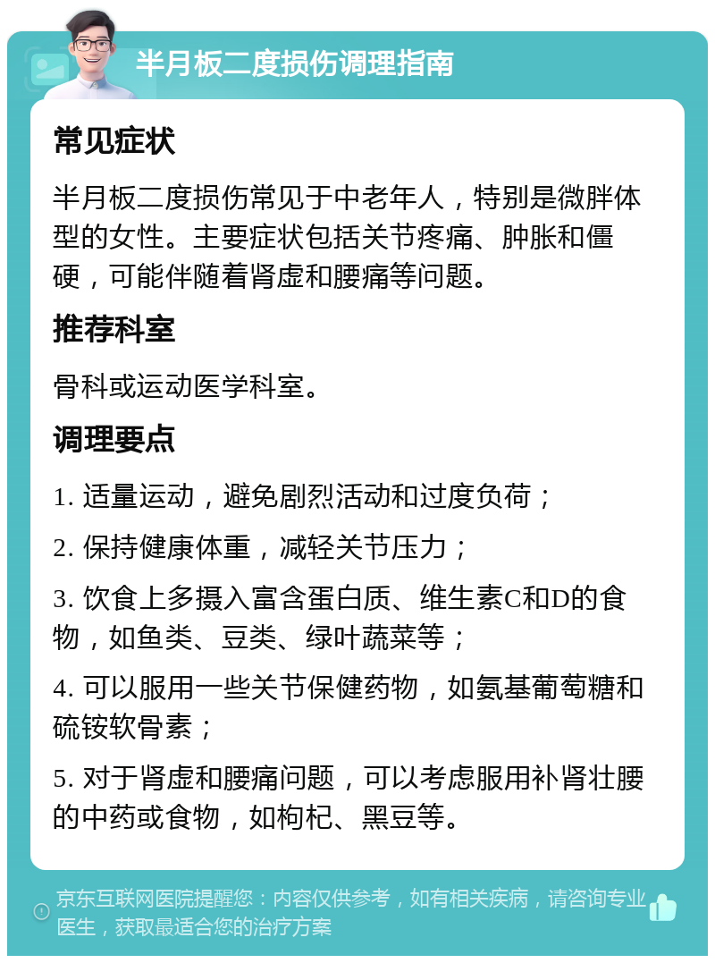 半月板二度损伤调理指南 常见症状 半月板二度损伤常见于中老年人，特别是微胖体型的女性。主要症状包括关节疼痛、肿胀和僵硬，可能伴随着肾虚和腰痛等问题。 推荐科室 骨科或运动医学科室。 调理要点 1. 适量运动，避免剧烈活动和过度负荷； 2. 保持健康体重，减轻关节压力； 3. 饮食上多摄入富含蛋白质、维生素C和D的食物，如鱼类、豆类、绿叶蔬菜等； 4. 可以服用一些关节保健药物，如氨基葡萄糖和硫铵软骨素； 5. 对于肾虚和腰痛问题，可以考虑服用补肾壮腰的中药或食物，如枸杞、黑豆等。