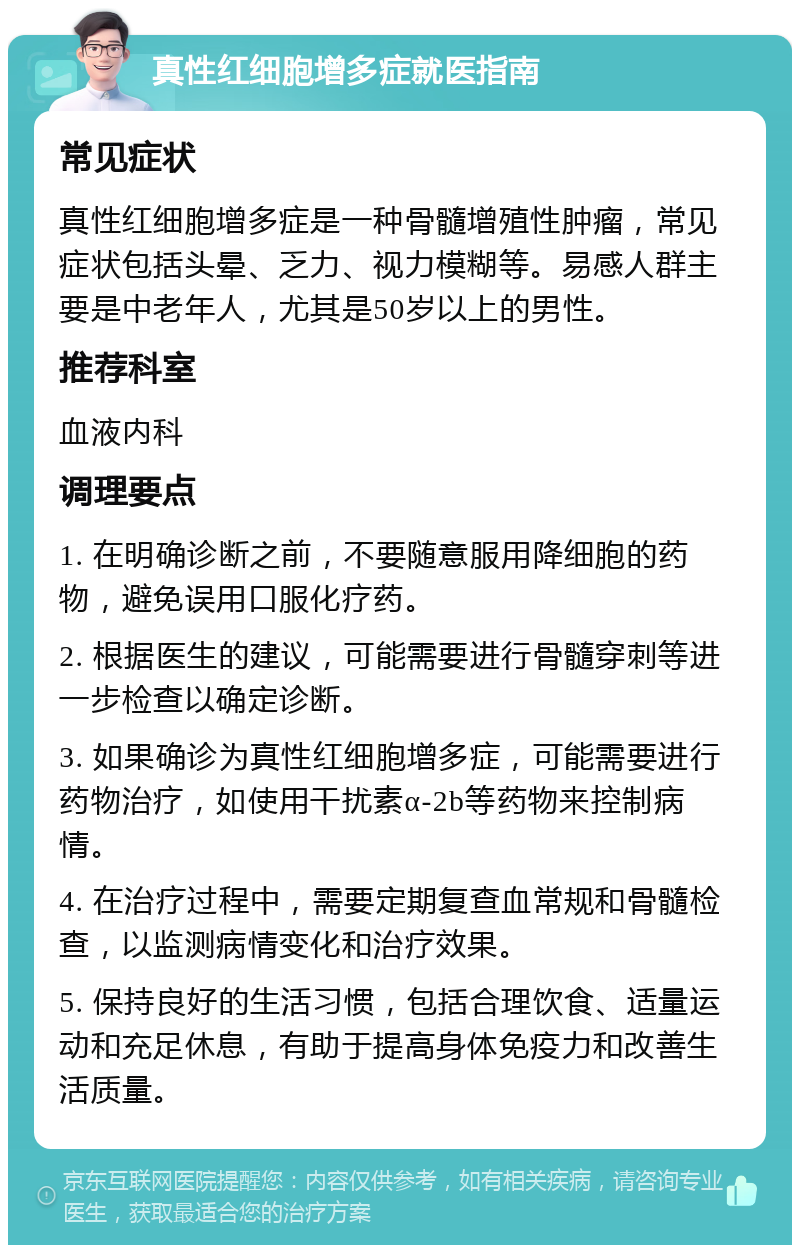 真性红细胞增多症就医指南 常见症状 真性红细胞增多症是一种骨髓增殖性肿瘤，常见症状包括头晕、乏力、视力模糊等。易感人群主要是中老年人，尤其是50岁以上的男性。 推荐科室 血液内科 调理要点 1. 在明确诊断之前，不要随意服用降细胞的药物，避免误用口服化疗药。 2. 根据医生的建议，可能需要进行骨髓穿刺等进一步检查以确定诊断。 3. 如果确诊为真性红细胞增多症，可能需要进行药物治疗，如使用干扰素α-2b等药物来控制病情。 4. 在治疗过程中，需要定期复查血常规和骨髓检查，以监测病情变化和治疗效果。 5. 保持良好的生活习惯，包括合理饮食、适量运动和充足休息，有助于提高身体免疫力和改善生活质量。