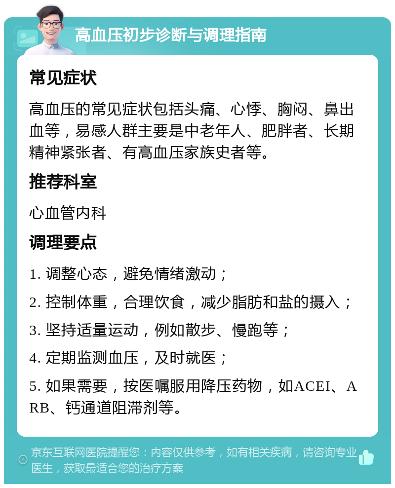 高血压初步诊断与调理指南 常见症状 高血压的常见症状包括头痛、心悸、胸闷、鼻出血等，易感人群主要是中老年人、肥胖者、长期精神紧张者、有高血压家族史者等。 推荐科室 心血管内科 调理要点 1. 调整心态，避免情绪激动； 2. 控制体重，合理饮食，减少脂肪和盐的摄入； 3. 坚持适量运动，例如散步、慢跑等； 4. 定期监测血压，及时就医； 5. 如果需要，按医嘱服用降压药物，如ACEI、ARB、钙通道阻滞剂等。