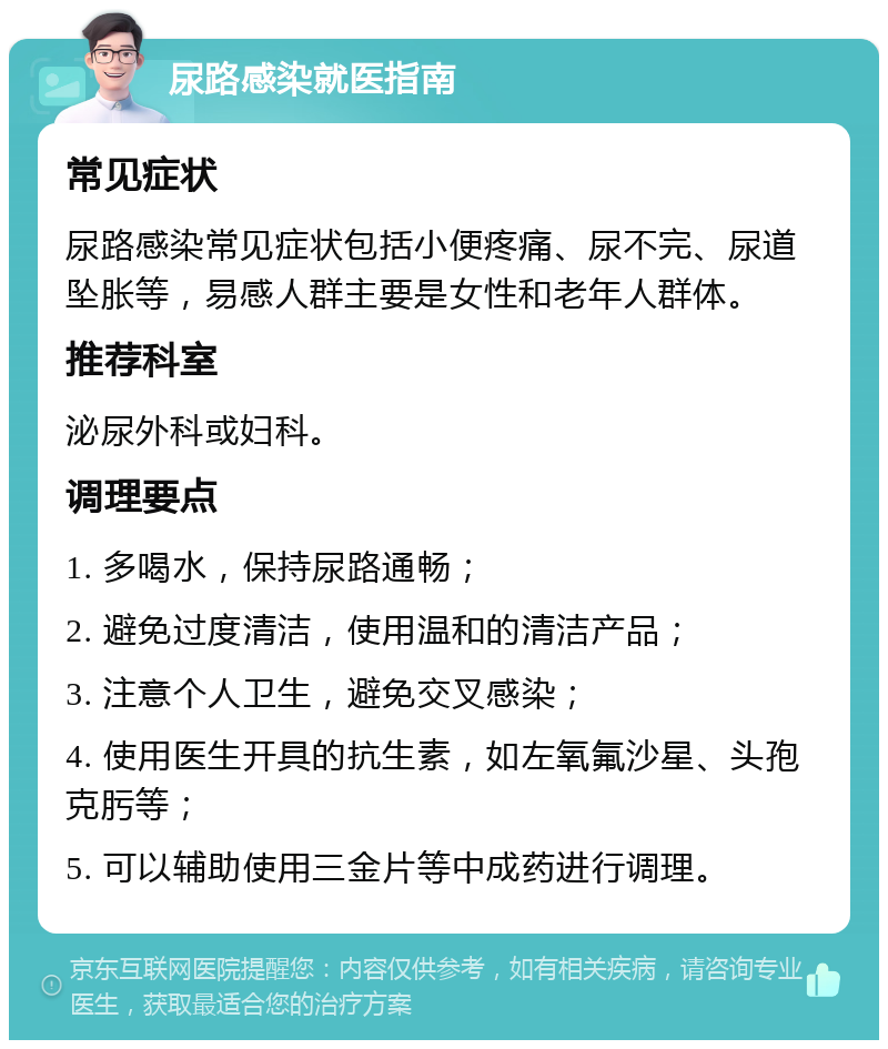 尿路感染就医指南 常见症状 尿路感染常见症状包括小便疼痛、尿不完、尿道坠胀等，易感人群主要是女性和老年人群体。 推荐科室 泌尿外科或妇科。 调理要点 1. 多喝水，保持尿路通畅； 2. 避免过度清洁，使用温和的清洁产品； 3. 注意个人卫生，避免交叉感染； 4. 使用医生开具的抗生素，如左氧氟沙星、头孢克肟等； 5. 可以辅助使用三金片等中成药进行调理。