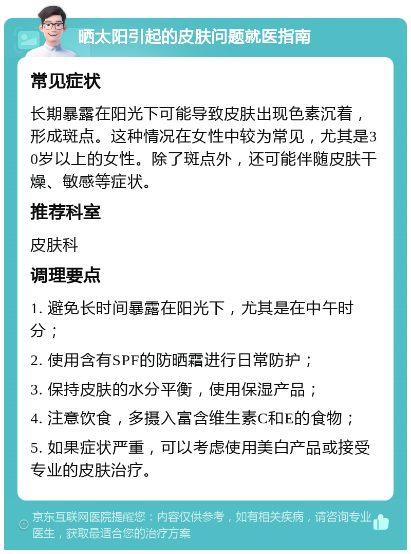 晒太阳引起的皮肤问题就医指南 常见症状 长期暴露在阳光下可能导致皮肤出现色素沉着，形成斑点。这种情况在女性中较为常见，尤其是30岁以上的女性。除了斑点外，还可能伴随皮肤干燥、敏感等症状。 推荐科室 皮肤科 调理要点 1. 避免长时间暴露在阳光下，尤其是在中午时分； 2. 使用含有SPF的防晒霜进行日常防护； 3. 保持皮肤的水分平衡，使用保湿产品； 4. 注意饮食，多摄入富含维生素C和E的食物； 5. 如果症状严重，可以考虑使用美白产品或接受专业的皮肤治疗。