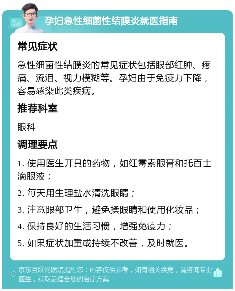 孕妇急性细菌性结膜炎就医指南 常见症状 急性细菌性结膜炎的常见症状包括眼部红肿、疼痛、流泪、视力模糊等。孕妇由于免疫力下降，容易感染此类疾病。 推荐科室 眼科 调理要点 1. 使用医生开具的药物，如红霉素眼膏和托百士滴眼液； 2. 每天用生理盐水清洗眼睛； 3. 注意眼部卫生，避免揉眼睛和使用化妆品； 4. 保持良好的生活习惯，增强免疫力； 5. 如果症状加重或持续不改善，及时就医。