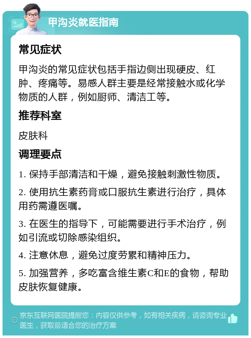 甲沟炎就医指南 常见症状 甲沟炎的常见症状包括手指边侧出现硬皮、红肿、疼痛等。易感人群主要是经常接触水或化学物质的人群，例如厨师、清洁工等。 推荐科室 皮肤科 调理要点 1. 保持手部清洁和干燥，避免接触刺激性物质。 2. 使用抗生素药膏或口服抗生素进行治疗，具体用药需遵医嘱。 3. 在医生的指导下，可能需要进行手术治疗，例如引流或切除感染组织。 4. 注意休息，避免过度劳累和精神压力。 5. 加强营养，多吃富含维生素C和E的食物，帮助皮肤恢复健康。