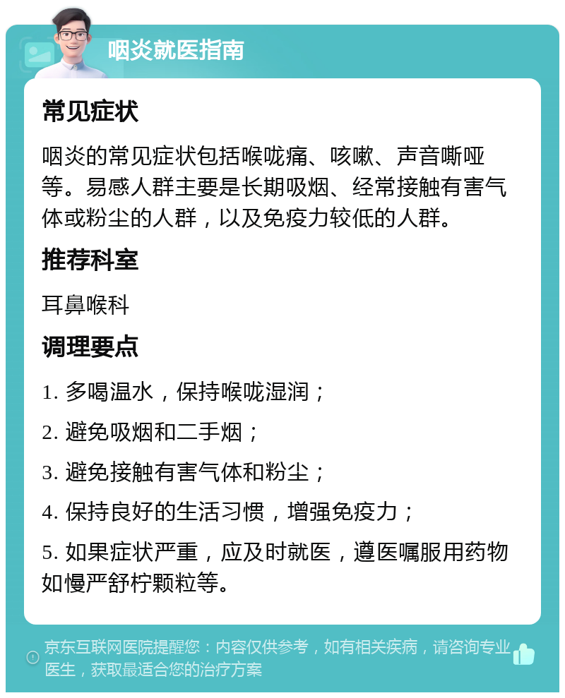 咽炎就医指南 常见症状 咽炎的常见症状包括喉咙痛、咳嗽、声音嘶哑等。易感人群主要是长期吸烟、经常接触有害气体或粉尘的人群，以及免疫力较低的人群。 推荐科室 耳鼻喉科 调理要点 1. 多喝温水，保持喉咙湿润； 2. 避免吸烟和二手烟； 3. 避免接触有害气体和粉尘； 4. 保持良好的生活习惯，增强免疫力； 5. 如果症状严重，应及时就医，遵医嘱服用药物如慢严舒柠颗粒等。