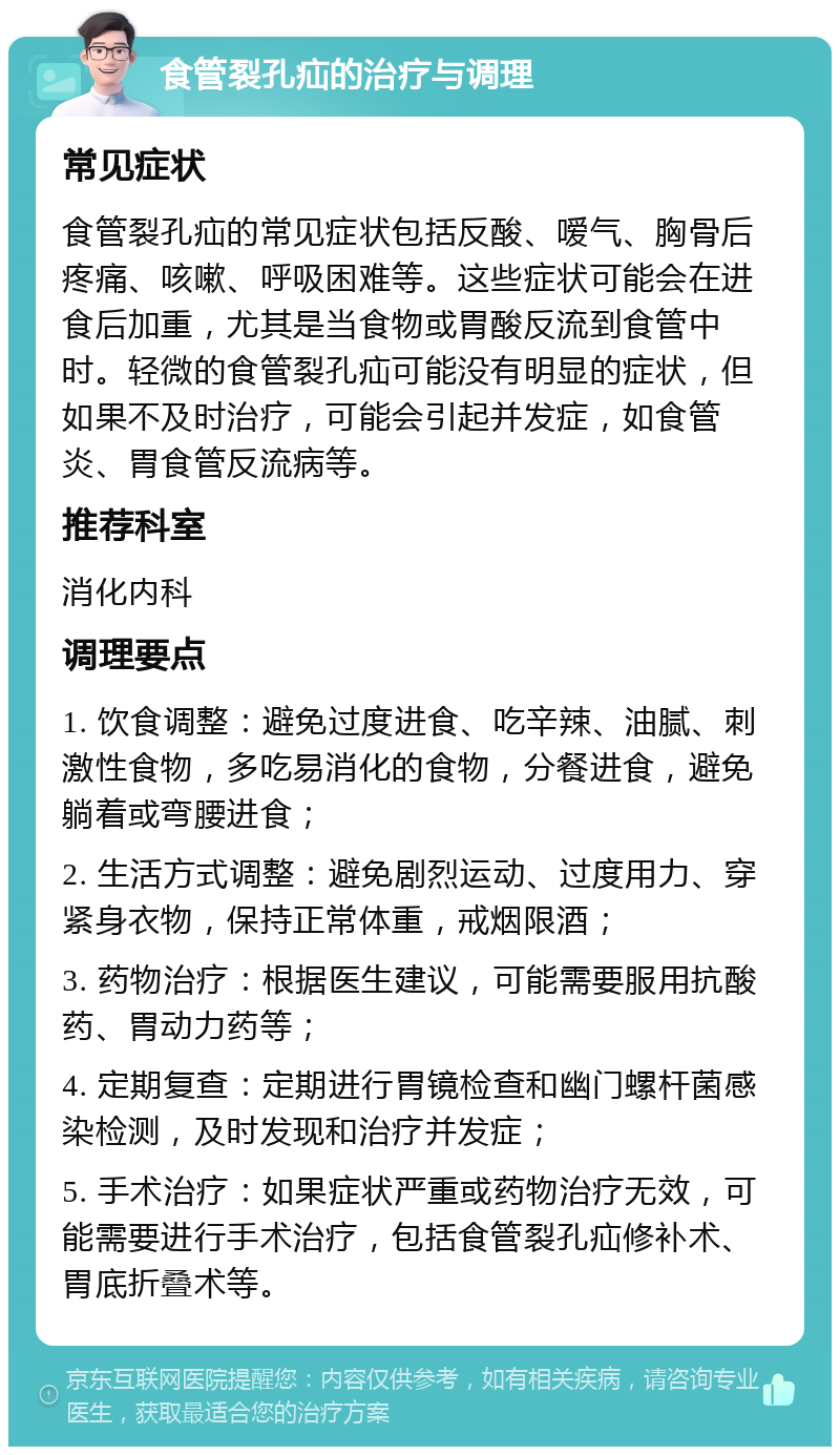 食管裂孔疝的治疗与调理 常见症状 食管裂孔疝的常见症状包括反酸、嗳气、胸骨后疼痛、咳嗽、呼吸困难等。这些症状可能会在进食后加重，尤其是当食物或胃酸反流到食管中时。轻微的食管裂孔疝可能没有明显的症状，但如果不及时治疗，可能会引起并发症，如食管炎、胃食管反流病等。 推荐科室 消化内科 调理要点 1. 饮食调整：避免过度进食、吃辛辣、油腻、刺激性食物，多吃易消化的食物，分餐进食，避免躺着或弯腰进食； 2. 生活方式调整：避免剧烈运动、过度用力、穿紧身衣物，保持正常体重，戒烟限酒； 3. 药物治疗：根据医生建议，可能需要服用抗酸药、胃动力药等； 4. 定期复查：定期进行胃镜检查和幽门螺杆菌感染检测，及时发现和治疗并发症； 5. 手术治疗：如果症状严重或药物治疗无效，可能需要进行手术治疗，包括食管裂孔疝修补术、胃底折叠术等。