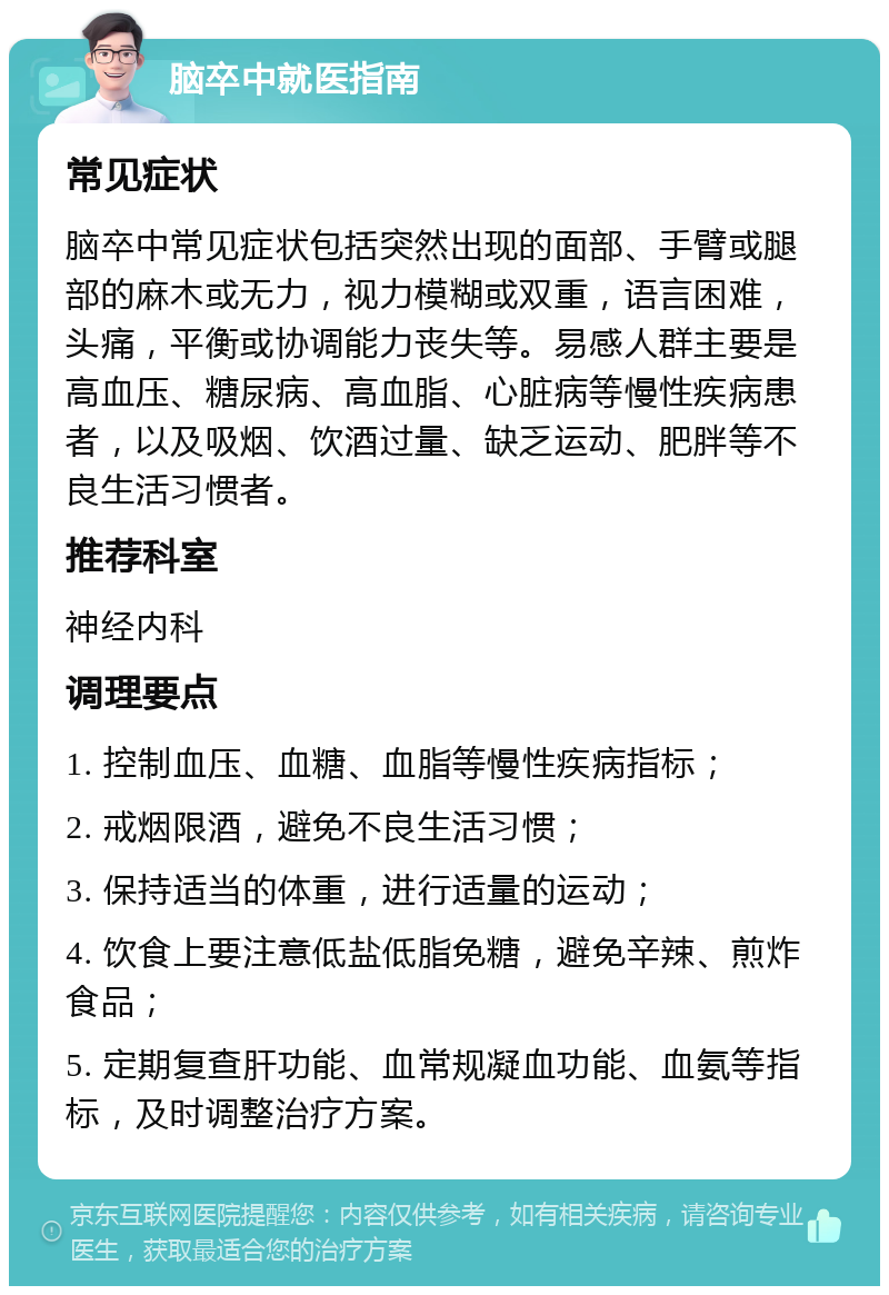 脑卒中就医指南 常见症状 脑卒中常见症状包括突然出现的面部、手臂或腿部的麻木或无力，视力模糊或双重，语言困难，头痛，平衡或协调能力丧失等。易感人群主要是高血压、糖尿病、高血脂、心脏病等慢性疾病患者，以及吸烟、饮酒过量、缺乏运动、肥胖等不良生活习惯者。 推荐科室 神经内科 调理要点 1. 控制血压、血糖、血脂等慢性疾病指标； 2. 戒烟限酒，避免不良生活习惯； 3. 保持适当的体重，进行适量的运动； 4. 饮食上要注意低盐低脂免糖，避免辛辣、煎炸食品； 5. 定期复查肝功能、血常规凝血功能、血氨等指标，及时调整治疗方案。