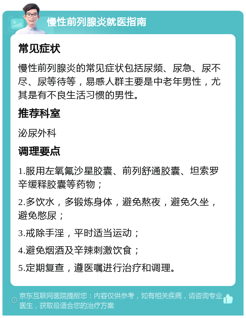 慢性前列腺炎就医指南 常见症状 慢性前列腺炎的常见症状包括尿频、尿急、尿不尽、尿等待等，易感人群主要是中老年男性，尤其是有不良生活习惯的男性。 推荐科室 泌尿外科 调理要点 1.服用左氧氟沙星胶囊、前列舒通胶囊、坦索罗辛缓释胶囊等药物； 2.多饮水，多锻炼身体，避免熬夜，避免久坐，避免憋尿； 3.戒除手淫，平时适当运动； 4.避免烟酒及辛辣刺激饮食； 5.定期复查，遵医嘱进行治疗和调理。