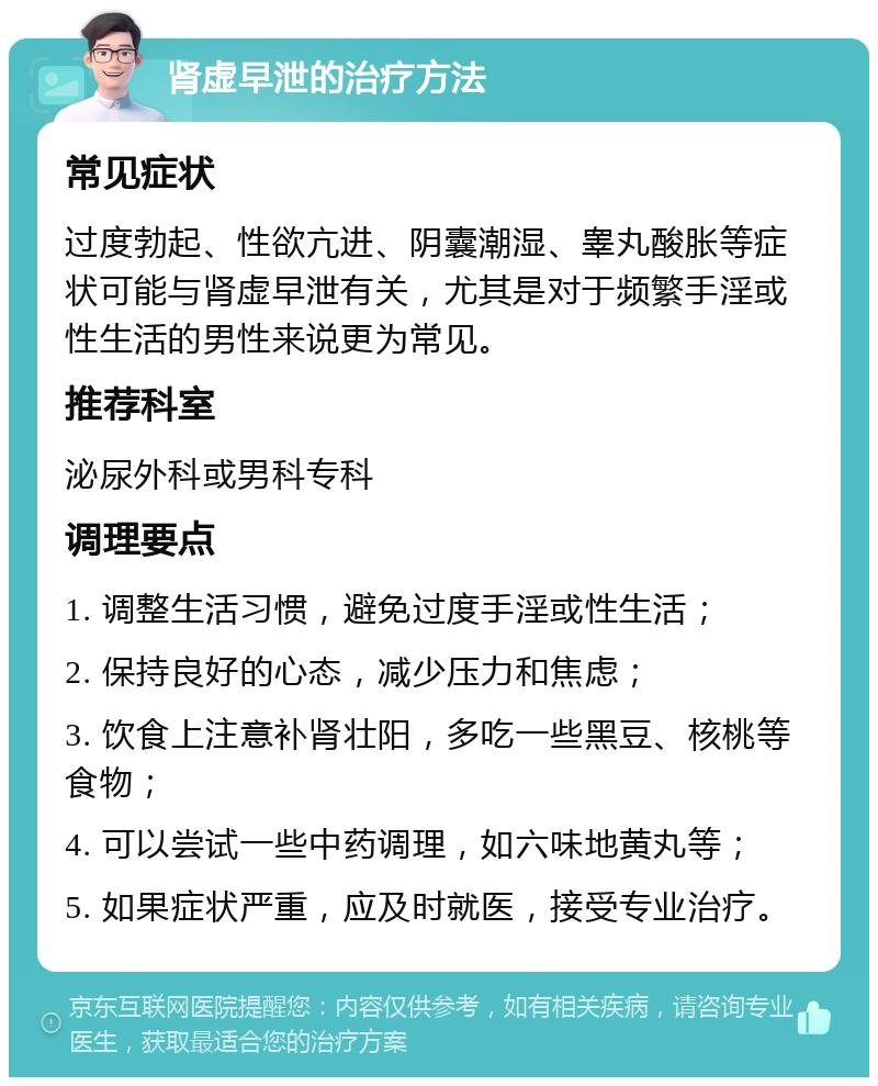 肾虚早泄的治疗方法 常见症状 过度勃起、性欲亢进、阴囊潮湿、睾丸酸胀等症状可能与肾虚早泄有关，尤其是对于频繁手淫或性生活的男性来说更为常见。 推荐科室 泌尿外科或男科专科 调理要点 1. 调整生活习惯，避免过度手淫或性生活； 2. 保持良好的心态，减少压力和焦虑； 3. 饮食上注意补肾壮阳，多吃一些黑豆、核桃等食物； 4. 可以尝试一些中药调理，如六味地黄丸等； 5. 如果症状严重，应及时就医，接受专业治疗。