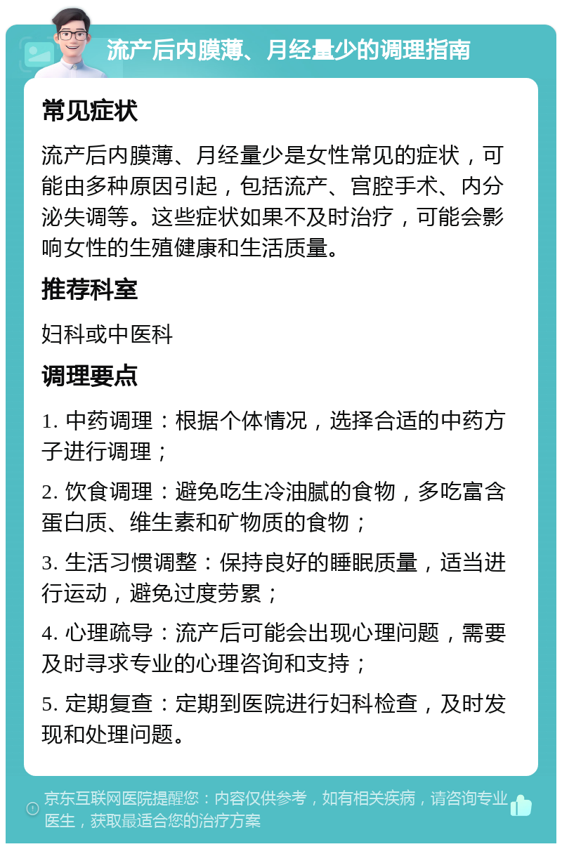 流产后内膜薄、月经量少的调理指南 常见症状 流产后内膜薄、月经量少是女性常见的症状，可能由多种原因引起，包括流产、宫腔手术、内分泌失调等。这些症状如果不及时治疗，可能会影响女性的生殖健康和生活质量。 推荐科室 妇科或中医科 调理要点 1. 中药调理：根据个体情况，选择合适的中药方子进行调理； 2. 饮食调理：避免吃生冷油腻的食物，多吃富含蛋白质、维生素和矿物质的食物； 3. 生活习惯调整：保持良好的睡眠质量，适当进行运动，避免过度劳累； 4. 心理疏导：流产后可能会出现心理问题，需要及时寻求专业的心理咨询和支持； 5. 定期复查：定期到医院进行妇科检查，及时发现和处理问题。