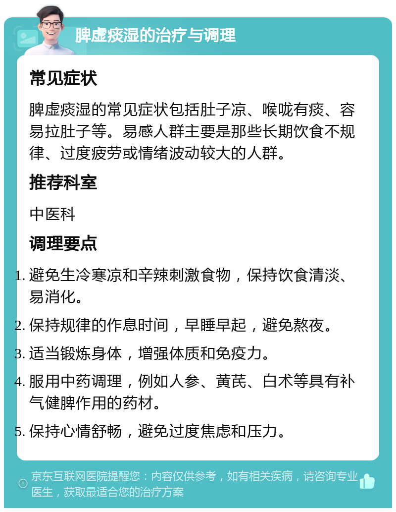 脾虚痰湿的治疗与调理 常见症状 脾虚痰湿的常见症状包括肚子凉、喉咙有痰、容易拉肚子等。易感人群主要是那些长期饮食不规律、过度疲劳或情绪波动较大的人群。 推荐科室 中医科 调理要点 避免生冷寒凉和辛辣刺激食物，保持饮食清淡、易消化。 保持规律的作息时间，早睡早起，避免熬夜。 适当锻炼身体，增强体质和免疫力。 服用中药调理，例如人参、黄芪、白术等具有补气健脾作用的药材。 保持心情舒畅，避免过度焦虑和压力。