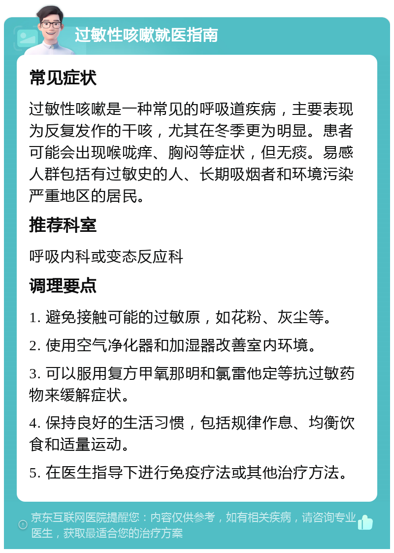 过敏性咳嗽就医指南 常见症状 过敏性咳嗽是一种常见的呼吸道疾病，主要表现为反复发作的干咳，尤其在冬季更为明显。患者可能会出现喉咙痒、胸闷等症状，但无痰。易感人群包括有过敏史的人、长期吸烟者和环境污染严重地区的居民。 推荐科室 呼吸内科或变态反应科 调理要点 1. 避免接触可能的过敏原，如花粉、灰尘等。 2. 使用空气净化器和加湿器改善室内环境。 3. 可以服用复方甲氧那明和氯雷他定等抗过敏药物来缓解症状。 4. 保持良好的生活习惯，包括规律作息、均衡饮食和适量运动。 5. 在医生指导下进行免疫疗法或其他治疗方法。