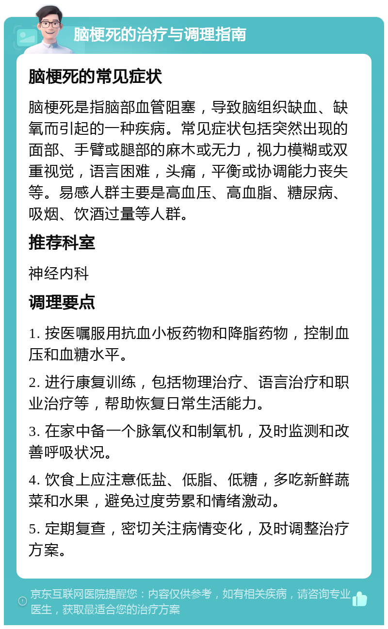 脑梗死的治疗与调理指南 脑梗死的常见症状 脑梗死是指脑部血管阻塞，导致脑组织缺血、缺氧而引起的一种疾病。常见症状包括突然出现的面部、手臂或腿部的麻木或无力，视力模糊或双重视觉，语言困难，头痛，平衡或协调能力丧失等。易感人群主要是高血压、高血脂、糖尿病、吸烟、饮酒过量等人群。 推荐科室 神经内科 调理要点 1. 按医嘱服用抗血小板药物和降脂药物，控制血压和血糖水平。 2. 进行康复训练，包括物理治疗、语言治疗和职业治疗等，帮助恢复日常生活能力。 3. 在家中备一个脉氧仪和制氧机，及时监测和改善呼吸状况。 4. 饮食上应注意低盐、低脂、低糖，多吃新鲜蔬菜和水果，避免过度劳累和情绪激动。 5. 定期复查，密切关注病情变化，及时调整治疗方案。