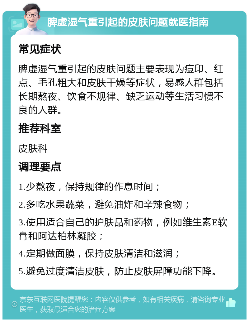 脾虚湿气重引起的皮肤问题就医指南 常见症状 脾虚湿气重引起的皮肤问题主要表现为痘印、红点、毛孔粗大和皮肤干燥等症状，易感人群包括长期熬夜、饮食不规律、缺乏运动等生活习惯不良的人群。 推荐科室 皮肤科 调理要点 1.少熬夜，保持规律的作息时间； 2.多吃水果蔬菜，避免油炸和辛辣食物； 3.使用适合自己的护肤品和药物，例如维生素E软膏和阿达柏林凝胶； 4.定期做面膜，保持皮肤清洁和滋润； 5.避免过度清洁皮肤，防止皮肤屏障功能下降。