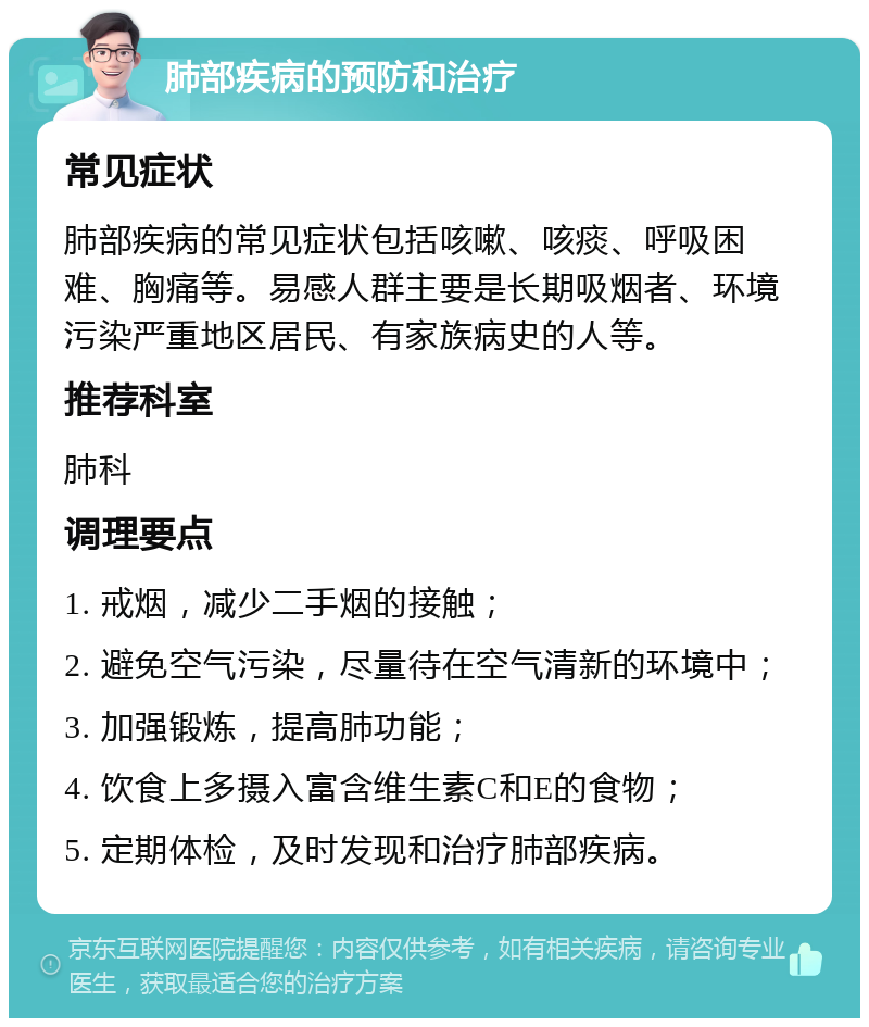 肺部疾病的预防和治疗 常见症状 肺部疾病的常见症状包括咳嗽、咳痰、呼吸困难、胸痛等。易感人群主要是长期吸烟者、环境污染严重地区居民、有家族病史的人等。 推荐科室 肺科 调理要点 1. 戒烟，减少二手烟的接触； 2. 避免空气污染，尽量待在空气清新的环境中； 3. 加强锻炼，提高肺功能； 4. 饮食上多摄入富含维生素C和E的食物； 5. 定期体检，及时发现和治疗肺部疾病。