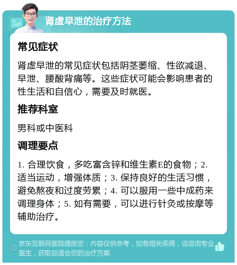 肾虚早泄的治疗方法 常见症状 肾虚早泄的常见症状包括阴茎萎缩、性欲减退、早泄、腰酸背痛等。这些症状可能会影响患者的性生活和自信心，需要及时就医。 推荐科室 男科或中医科 调理要点 1. 合理饮食，多吃富含锌和维生素E的食物；2. 适当运动，增强体质；3. 保持良好的生活习惯，避免熬夜和过度劳累；4. 可以服用一些中成药来调理身体；5. 如有需要，可以进行针灸或按摩等辅助治疗。