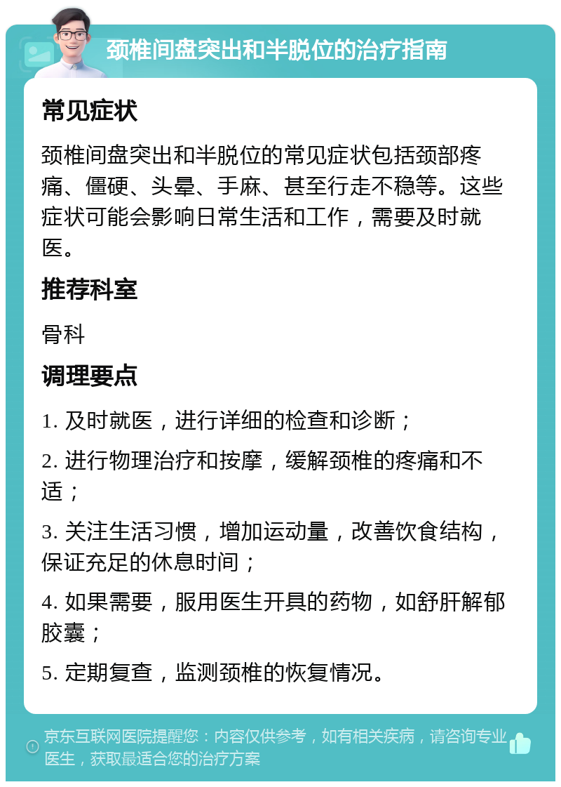 颈椎间盘突出和半脱位的治疗指南 常见症状 颈椎间盘突出和半脱位的常见症状包括颈部疼痛、僵硬、头晕、手麻、甚至行走不稳等。这些症状可能会影响日常生活和工作，需要及时就医。 推荐科室 骨科 调理要点 1. 及时就医，进行详细的检查和诊断； 2. 进行物理治疗和按摩，缓解颈椎的疼痛和不适； 3. 关注生活习惯，增加运动量，改善饮食结构，保证充足的休息时间； 4. 如果需要，服用医生开具的药物，如舒肝解郁胶囊； 5. 定期复查，监测颈椎的恢复情况。