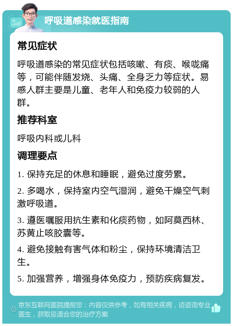 呼吸道感染就医指南 常见症状 呼吸道感染的常见症状包括咳嗽、有痰、喉咙痛等，可能伴随发烧、头痛、全身乏力等症状。易感人群主要是儿童、老年人和免疫力较弱的人群。 推荐科室 呼吸内科或儿科 调理要点 1. 保持充足的休息和睡眠，避免过度劳累。 2. 多喝水，保持室内空气湿润，避免干燥空气刺激呼吸道。 3. 遵医嘱服用抗生素和化痰药物，如阿莫西林、苏黄止咳胶囊等。 4. 避免接触有害气体和粉尘，保持环境清洁卫生。 5. 加强营养，增强身体免疫力，预防疾病复发。