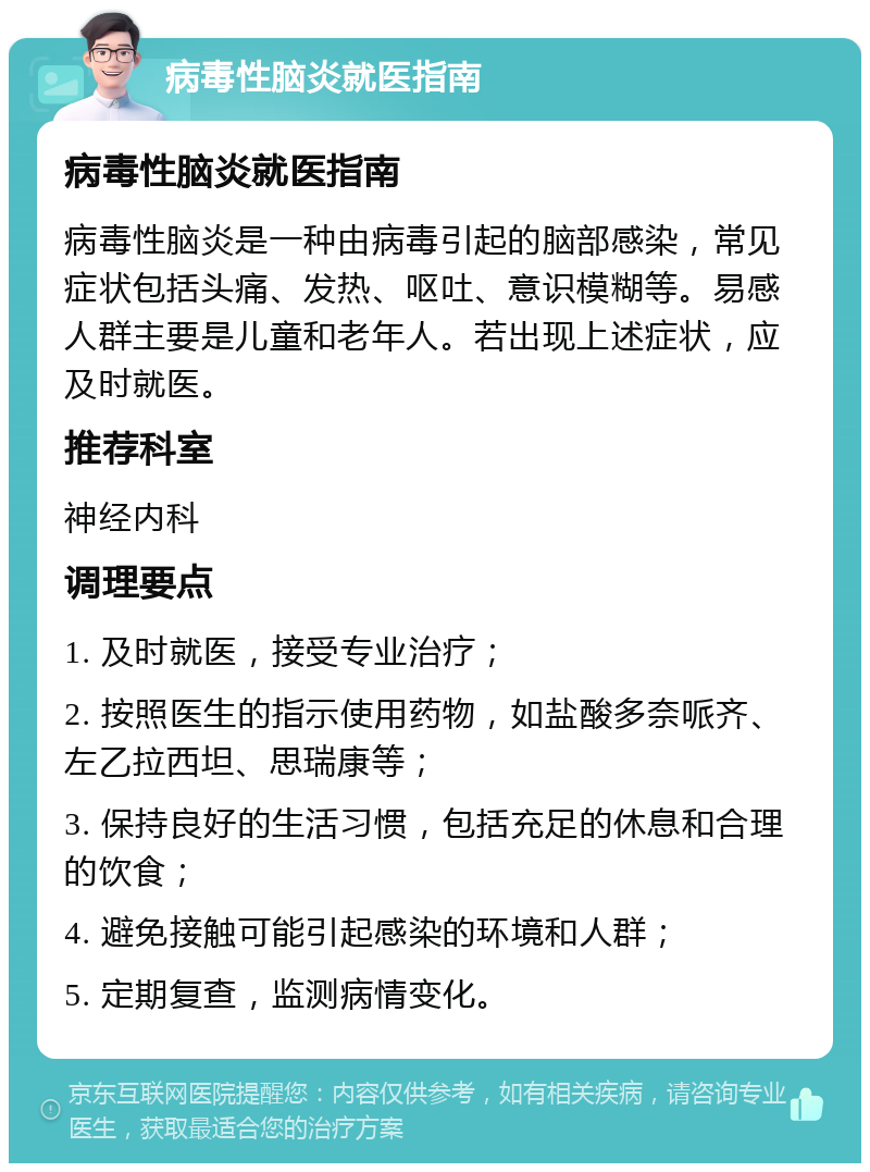 病毒性脑炎就医指南 病毒性脑炎就医指南 病毒性脑炎是一种由病毒引起的脑部感染，常见症状包括头痛、发热、呕吐、意识模糊等。易感人群主要是儿童和老年人。若出现上述症状，应及时就医。 推荐科室 神经内科 调理要点 1. 及时就医，接受专业治疗； 2. 按照医生的指示使用药物，如盐酸多奈哌齐、左乙拉西坦、思瑞康等； 3. 保持良好的生活习惯，包括充足的休息和合理的饮食； 4. 避免接触可能引起感染的环境和人群； 5. 定期复查，监测病情变化。