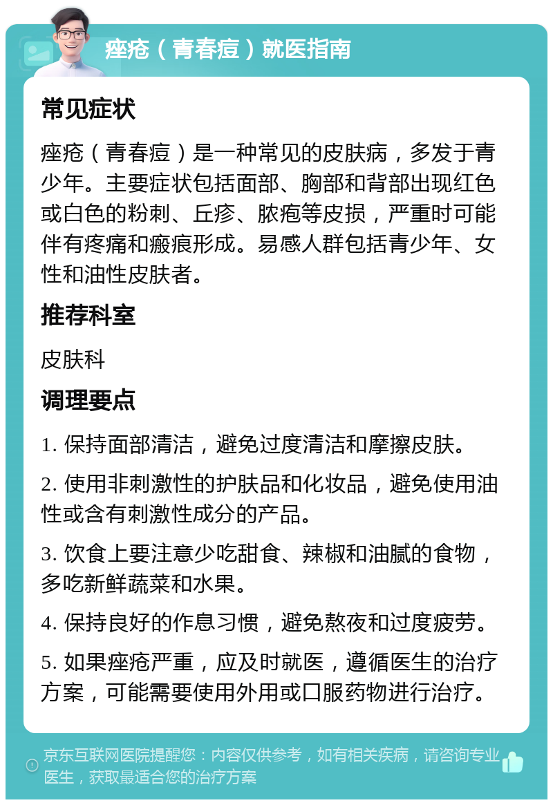 痤疮（青春痘）就医指南 常见症状 痤疮（青春痘）是一种常见的皮肤病，多发于青少年。主要症状包括面部、胸部和背部出现红色或白色的粉刺、丘疹、脓疱等皮损，严重时可能伴有疼痛和瘢痕形成。易感人群包括青少年、女性和油性皮肤者。 推荐科室 皮肤科 调理要点 1. 保持面部清洁，避免过度清洁和摩擦皮肤。 2. 使用非刺激性的护肤品和化妆品，避免使用油性或含有刺激性成分的产品。 3. 饮食上要注意少吃甜食、辣椒和油腻的食物，多吃新鲜蔬菜和水果。 4. 保持良好的作息习惯，避免熬夜和过度疲劳。 5. 如果痤疮严重，应及时就医，遵循医生的治疗方案，可能需要使用外用或口服药物进行治疗。