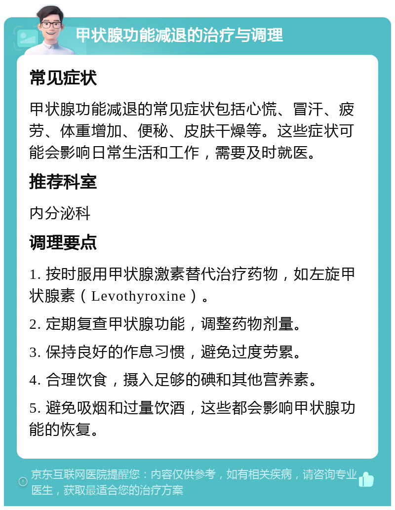 甲状腺功能减退的治疗与调理 常见症状 甲状腺功能减退的常见症状包括心慌、冒汗、疲劳、体重增加、便秘、皮肤干燥等。这些症状可能会影响日常生活和工作，需要及时就医。 推荐科室 内分泌科 调理要点 1. 按时服用甲状腺激素替代治疗药物，如左旋甲状腺素（Levothyroxine）。 2. 定期复查甲状腺功能，调整药物剂量。 3. 保持良好的作息习惯，避免过度劳累。 4. 合理饮食，摄入足够的碘和其他营养素。 5. 避免吸烟和过量饮酒，这些都会影响甲状腺功能的恢复。