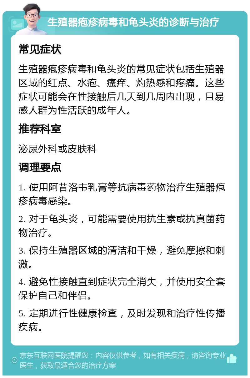 生殖器疱疹病毒和龟头炎的诊断与治疗 常见症状 生殖器疱疹病毒和龟头炎的常见症状包括生殖器区域的红点、水疱、瘙痒、灼热感和疼痛。这些症状可能会在性接触后几天到几周内出现，且易感人群为性活跃的成年人。 推荐科室 泌尿外科或皮肤科 调理要点 1. 使用阿昔洛韦乳膏等抗病毒药物治疗生殖器疱疹病毒感染。 2. 对于龟头炎，可能需要使用抗生素或抗真菌药物治疗。 3. 保持生殖器区域的清洁和干燥，避免摩擦和刺激。 4. 避免性接触直到症状完全消失，并使用安全套保护自己和伴侣。 5. 定期进行性健康检查，及时发现和治疗性传播疾病。