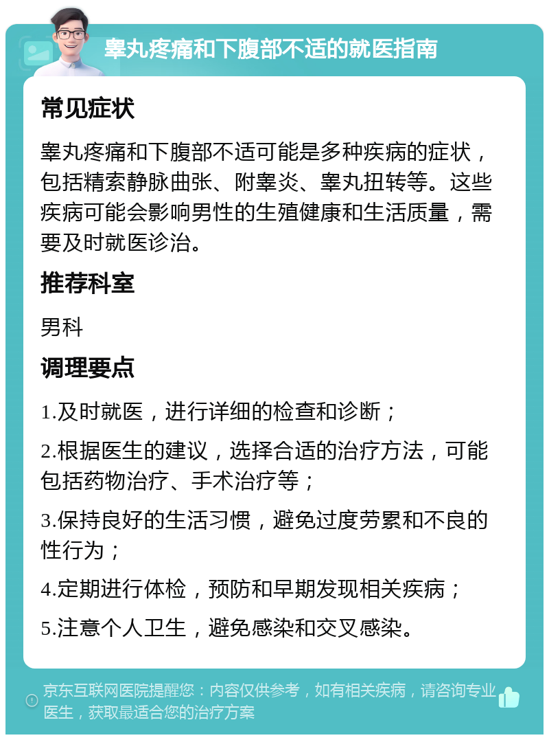 睾丸疼痛和下腹部不适的就医指南 常见症状 睾丸疼痛和下腹部不适可能是多种疾病的症状，包括精索静脉曲张、附睾炎、睾丸扭转等。这些疾病可能会影响男性的生殖健康和生活质量，需要及时就医诊治。 推荐科室 男科 调理要点 1.及时就医，进行详细的检查和诊断； 2.根据医生的建议，选择合适的治疗方法，可能包括药物治疗、手术治疗等； 3.保持良好的生活习惯，避免过度劳累和不良的性行为； 4.定期进行体检，预防和早期发现相关疾病； 5.注意个人卫生，避免感染和交叉感染。