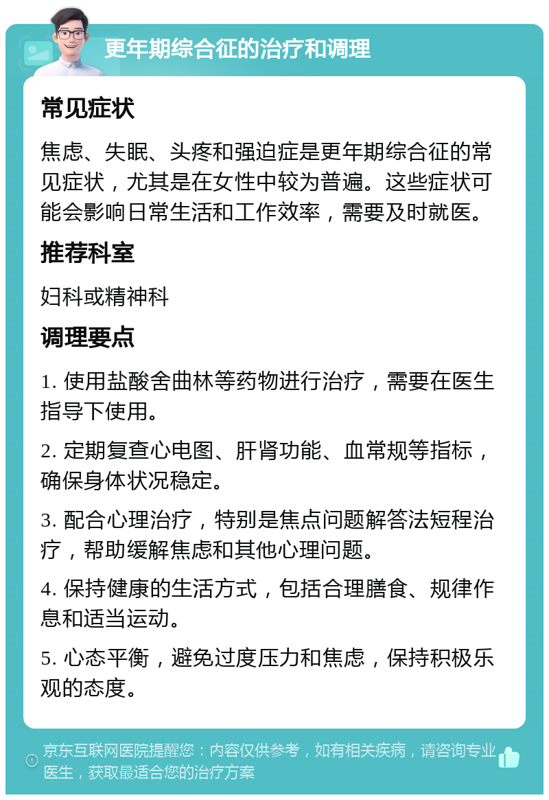 更年期综合征的治疗和调理 常见症状 焦虑、失眠、头疼和强迫症是更年期综合征的常见症状，尤其是在女性中较为普遍。这些症状可能会影响日常生活和工作效率，需要及时就医。 推荐科室 妇科或精神科 调理要点 1. 使用盐酸舍曲林等药物进行治疗，需要在医生指导下使用。 2. 定期复查心电图、肝肾功能、血常规等指标，确保身体状况稳定。 3. 配合心理治疗，特别是焦点问题解答法短程治疗，帮助缓解焦虑和其他心理问题。 4. 保持健康的生活方式，包括合理膳食、规律作息和适当运动。 5. 心态平衡，避免过度压力和焦虑，保持积极乐观的态度。