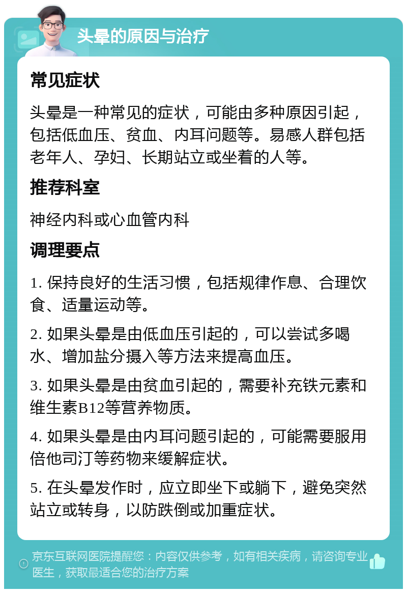 头晕的原因与治疗 常见症状 头晕是一种常见的症状，可能由多种原因引起，包括低血压、贫血、内耳问题等。易感人群包括老年人、孕妇、长期站立或坐着的人等。 推荐科室 神经内科或心血管内科 调理要点 1. 保持良好的生活习惯，包括规律作息、合理饮食、适量运动等。 2. 如果头晕是由低血压引起的，可以尝试多喝水、增加盐分摄入等方法来提高血压。 3. 如果头晕是由贫血引起的，需要补充铁元素和维生素B12等营养物质。 4. 如果头晕是由内耳问题引起的，可能需要服用倍他司汀等药物来缓解症状。 5. 在头晕发作时，应立即坐下或躺下，避免突然站立或转身，以防跌倒或加重症状。