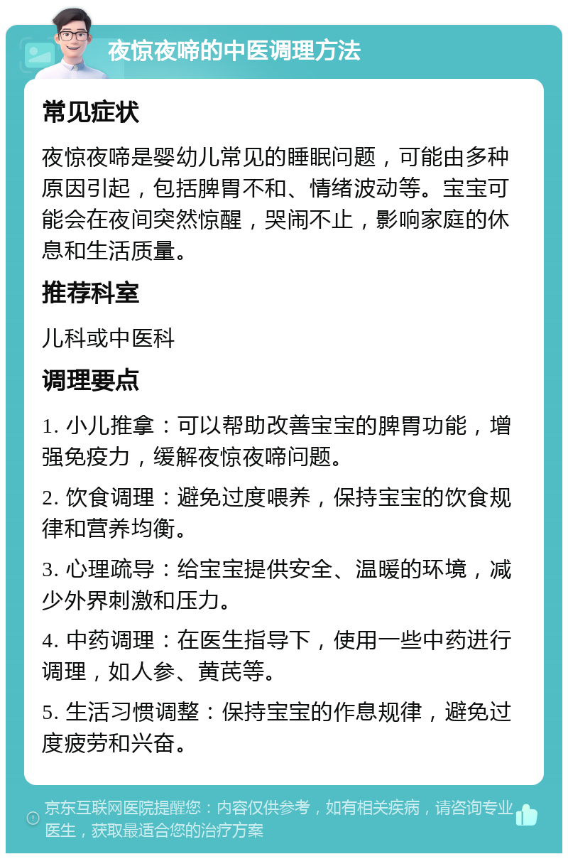 夜惊夜啼的中医调理方法 常见症状 夜惊夜啼是婴幼儿常见的睡眠问题，可能由多种原因引起，包括脾胃不和、情绪波动等。宝宝可能会在夜间突然惊醒，哭闹不止，影响家庭的休息和生活质量。 推荐科室 儿科或中医科 调理要点 1. 小儿推拿：可以帮助改善宝宝的脾胃功能，增强免疫力，缓解夜惊夜啼问题。 2. 饮食调理：避免过度喂养，保持宝宝的饮食规律和营养均衡。 3. 心理疏导：给宝宝提供安全、温暖的环境，减少外界刺激和压力。 4. 中药调理：在医生指导下，使用一些中药进行调理，如人参、黄芪等。 5. 生活习惯调整：保持宝宝的作息规律，避免过度疲劳和兴奋。