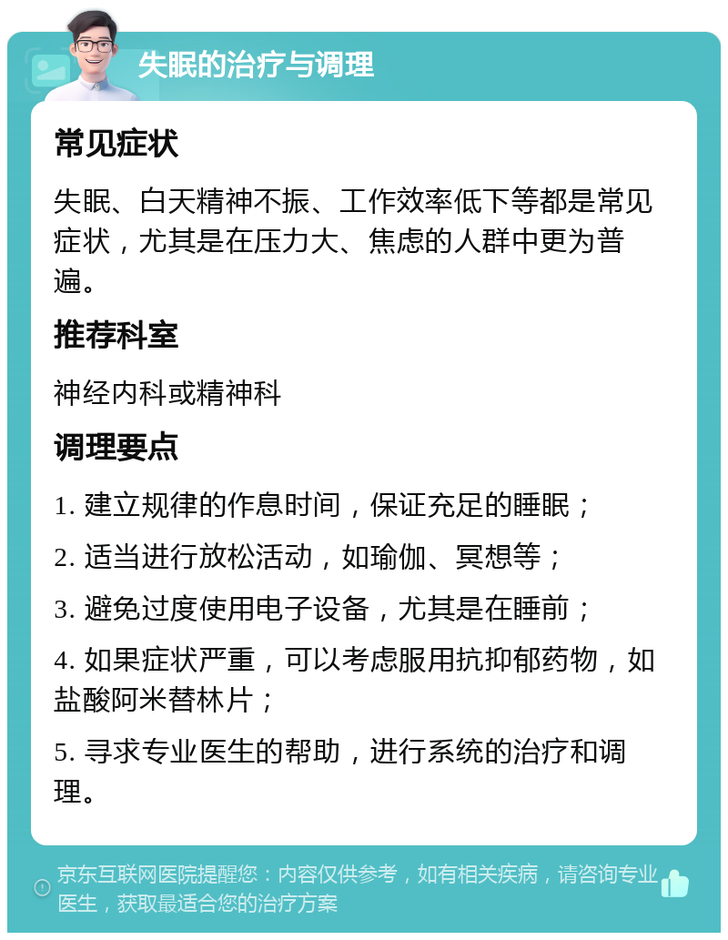 失眠的治疗与调理 常见症状 失眠、白天精神不振、工作效率低下等都是常见症状，尤其是在压力大、焦虑的人群中更为普遍。 推荐科室 神经内科或精神科 调理要点 1. 建立规律的作息时间，保证充足的睡眠； 2. 适当进行放松活动，如瑜伽、冥想等； 3. 避免过度使用电子设备，尤其是在睡前； 4. 如果症状严重，可以考虑服用抗抑郁药物，如盐酸阿米替林片； 5. 寻求专业医生的帮助，进行系统的治疗和调理。