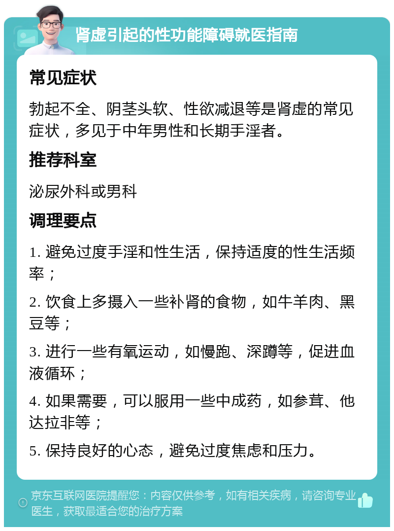 肾虚引起的性功能障碍就医指南 常见症状 勃起不全、阴茎头软、性欲减退等是肾虚的常见症状，多见于中年男性和长期手淫者。 推荐科室 泌尿外科或男科 调理要点 1. 避免过度手淫和性生活，保持适度的性生活频率； 2. 饮食上多摄入一些补肾的食物，如牛羊肉、黑豆等； 3. 进行一些有氧运动，如慢跑、深蹲等，促进血液循环； 4. 如果需要，可以服用一些中成药，如参茸、他达拉非等； 5. 保持良好的心态，避免过度焦虑和压力。