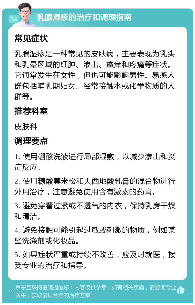 乳腺湿疹的治疗和调理指南 常见症状 乳腺湿疹是一种常见的皮肤病，主要表现为乳头和乳晕区域的红肿、渗出、瘙痒和疼痛等症状。它通常发生在女性，但也可能影响男性。易感人群包括哺乳期妇女、经常接触水或化学物质的人群等。 推荐科室 皮肤科 调理要点 1. 使用硼酸洗液进行局部湿敷，以减少渗出和炎症反应。 2. 使用糠酸莫米松和夫西地酸乳膏的混合物进行外用治疗，注意避免使用含有激素的药膏。 3. 避免穿着过紧或不透气的内衣，保持乳房干燥和清洁。 4. 避免接触可能引起过敏或刺激的物质，例如某些洗涤剂或化妆品。 5. 如果症状严重或持续不改善，应及时就医，接受专业的治疗和指导。