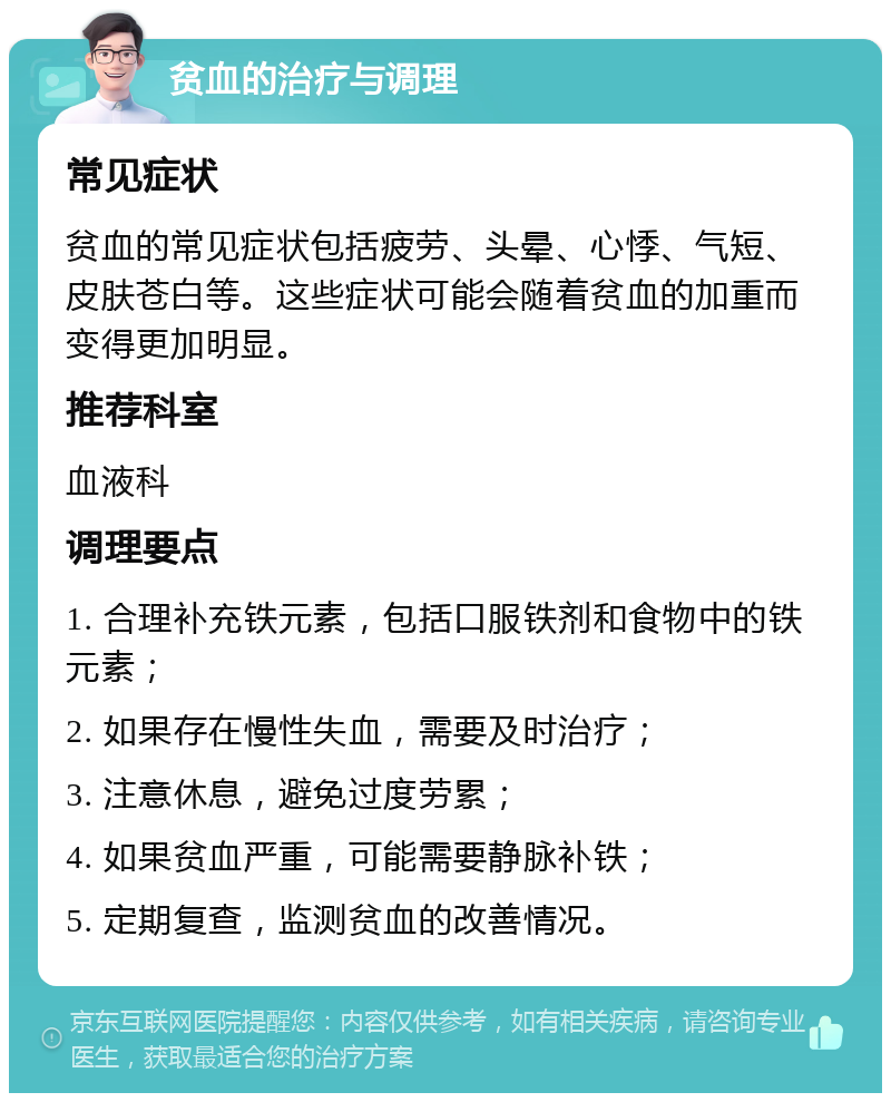 贫血的治疗与调理 常见症状 贫血的常见症状包括疲劳、头晕、心悸、气短、皮肤苍白等。这些症状可能会随着贫血的加重而变得更加明显。 推荐科室 血液科 调理要点 1. 合理补充铁元素，包括口服铁剂和食物中的铁元素； 2. 如果存在慢性失血，需要及时治疗； 3. 注意休息，避免过度劳累； 4. 如果贫血严重，可能需要静脉补铁； 5. 定期复查，监测贫血的改善情况。