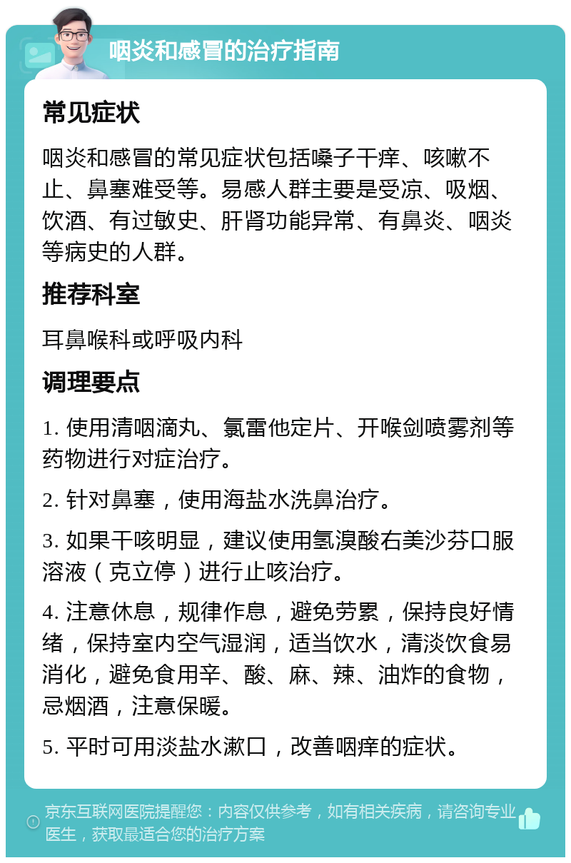 咽炎和感冒的治疗指南 常见症状 咽炎和感冒的常见症状包括嗓子干痒、咳嗽不止、鼻塞难受等。易感人群主要是受凉、吸烟、饮酒、有过敏史、肝肾功能异常、有鼻炎、咽炎等病史的人群。 推荐科室 耳鼻喉科或呼吸内科 调理要点 1. 使用清咽滴丸、氯雷他定片、开喉剑喷雾剂等药物进行对症治疗。 2. 针对鼻塞，使用海盐水洗鼻治疗。 3. 如果干咳明显，建议使用氢溴酸右美沙芬口服溶液（克立停）进行止咳治疗。 4. 注意休息，规律作息，避免劳累，保持良好情绪，保持室内空气湿润，适当饮水，清淡饮食易消化，避免食用辛、酸、麻、辣、油炸的食物，忌烟酒，注意保暖。 5. 平时可用淡盐水漱口，改善咽痒的症状。